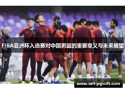 FIBA亚洲杯入选赛对中国男篮的重要意义与未来展望
