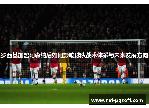 罗西基加盟阿森纳后如何影响球队战术体系与未来发展方向