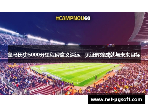 皇马历史5000分里程碑意义深远，见证辉煌成就与未来目标
