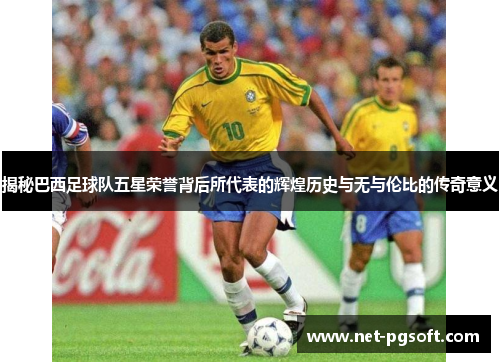 揭秘巴西足球队五星荣誉背后所代表的辉煌历史与无与伦比的传奇意义