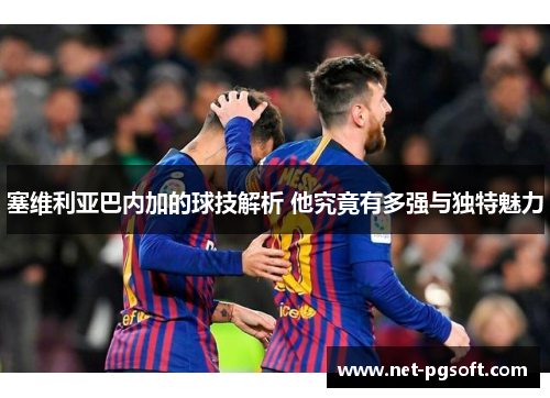 塞维利亚巴内加的球技解析 他究竟有多强与独特魅力