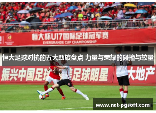 恒大足球对抗的五大劲旅盘点 力量与荣耀的碰撞与较量