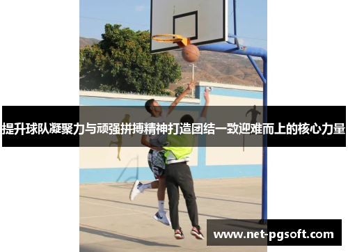 提升球队凝聚力与顽强拼搏精神打造团结一致迎难而上的核心力量