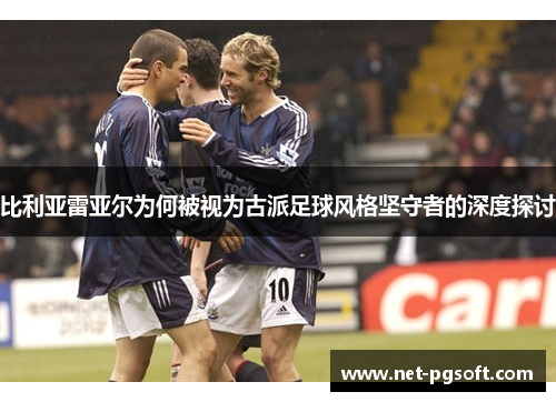 比利亚雷亚尔为何被视为古派足球风格坚守者的深度探讨 比利亚雷亚尔为何被视为古派足球风格坚守者的深度探讨
