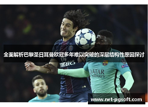全面解析巴黎圣日耳曼欧冠多年难以突破的深层结构性原因探讨 全面解析巴黎圣日耳曼欧冠多年难以突破的深层结构性原因探讨